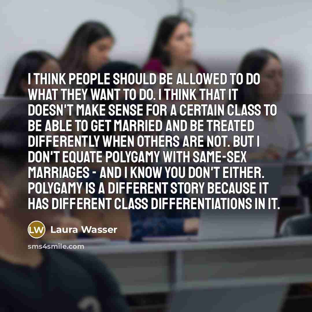 “I think people should be allowed to do what they want to do. I think that it doesn't make sense for a certain class to be able to get married and be treated differently when others are not. But I don't equate polygamy with same-sex marriages - and I know you don't either. Polygamy is a different…” quote by Laura Wasser