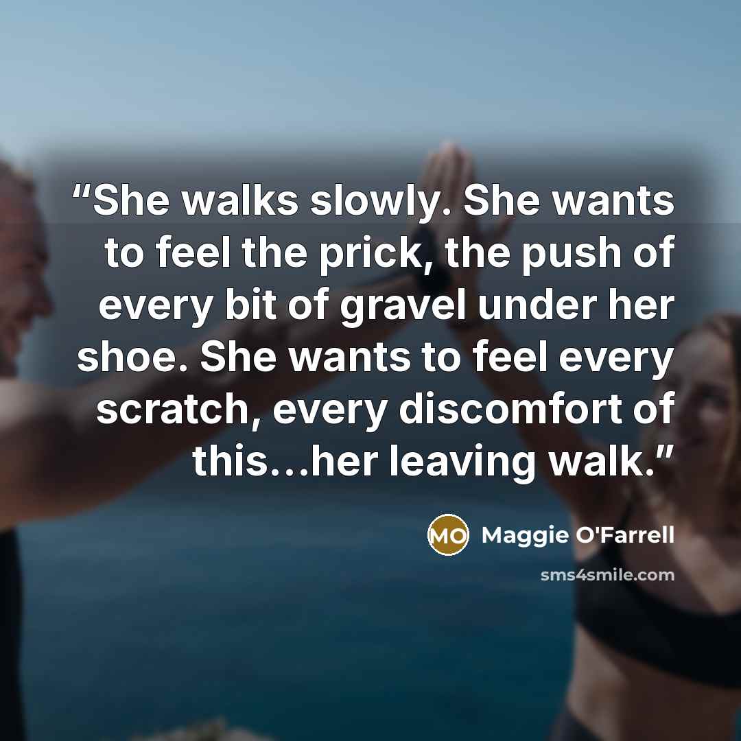 “She walks slowly. She wants to feel the prick, the push of every bit of gravel under her shoe. She wants to feel every scratch, every discomfort of this…her leaving walk.” quote by Maggie O'Farrell