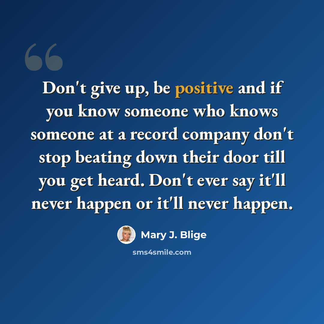 “Don't give up, be positive and if you know someone who knows someone at a record company don't stop beating down their door till you get heard. Don't ever say it'll never happen or it'll never happen.” quote by Mary J. Blige