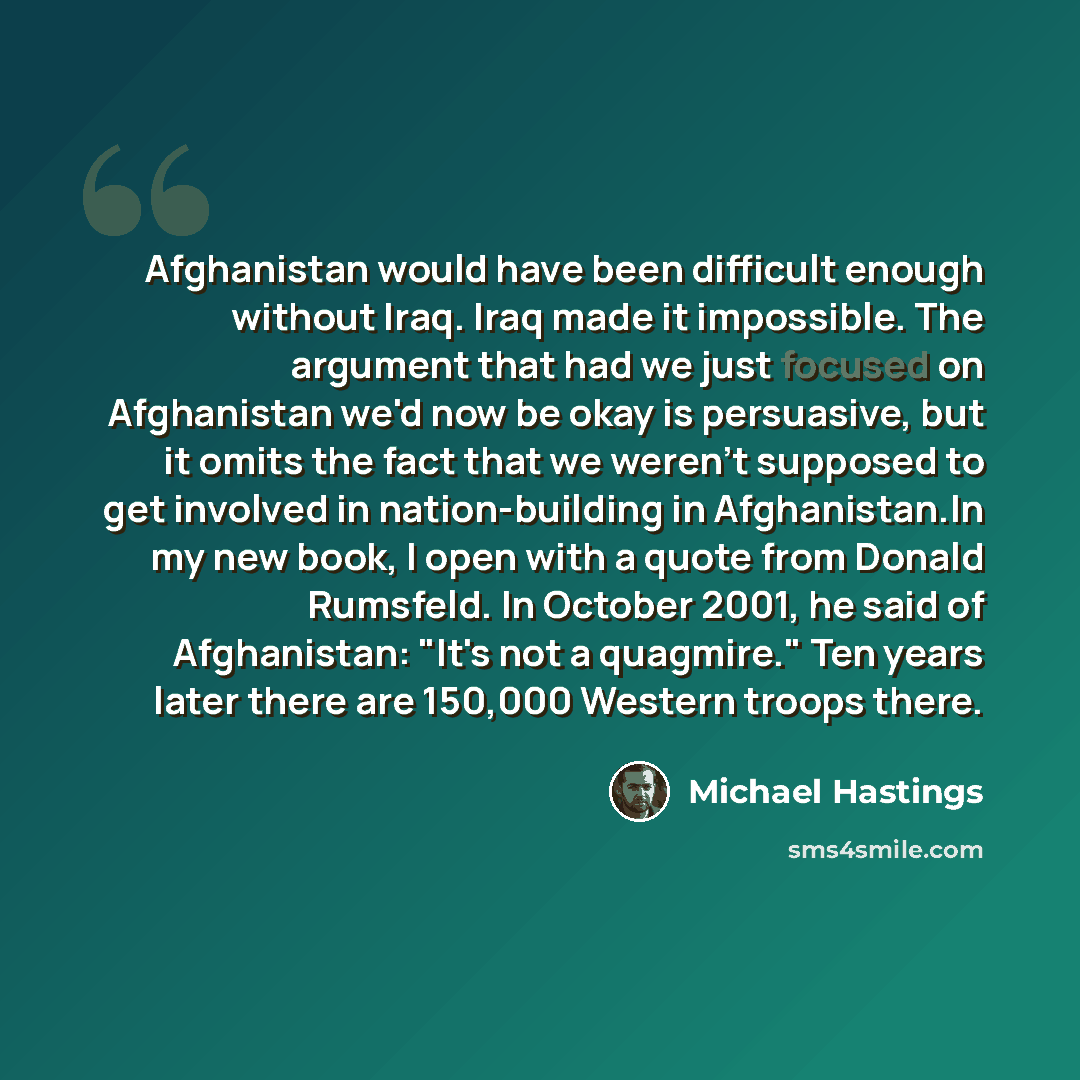 “Afghanistan would have been difficult enough without Iraq. Iraq made it impossible. The argument that had we just focused on Afghanistan we'd now be okay is persuasive, but it omits the fact that we weren't supposed to get involved in nation-building in Afghanistan.In my new book, I open with a…” quote by Michael Hastings