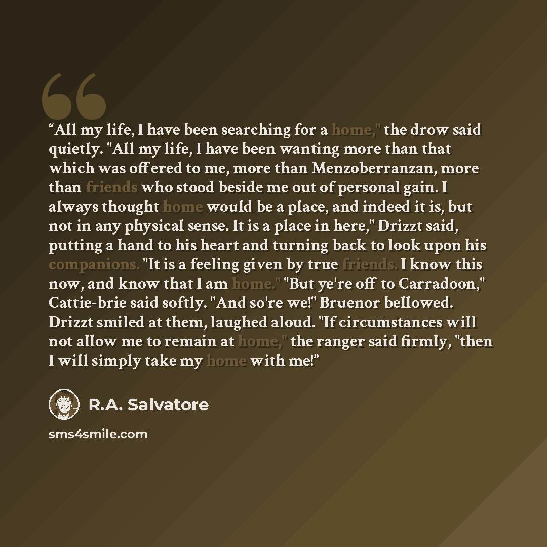 “All my life, I have been searching for a home," the drow said quietly. "All my life, I have been wanting more than that which was offered to me, more than Menzoberranzan, more than friends who stood beside me out of personal gain. I always thought home would be a place, and indeed it is, but not…” quote by R.A. Salvatore