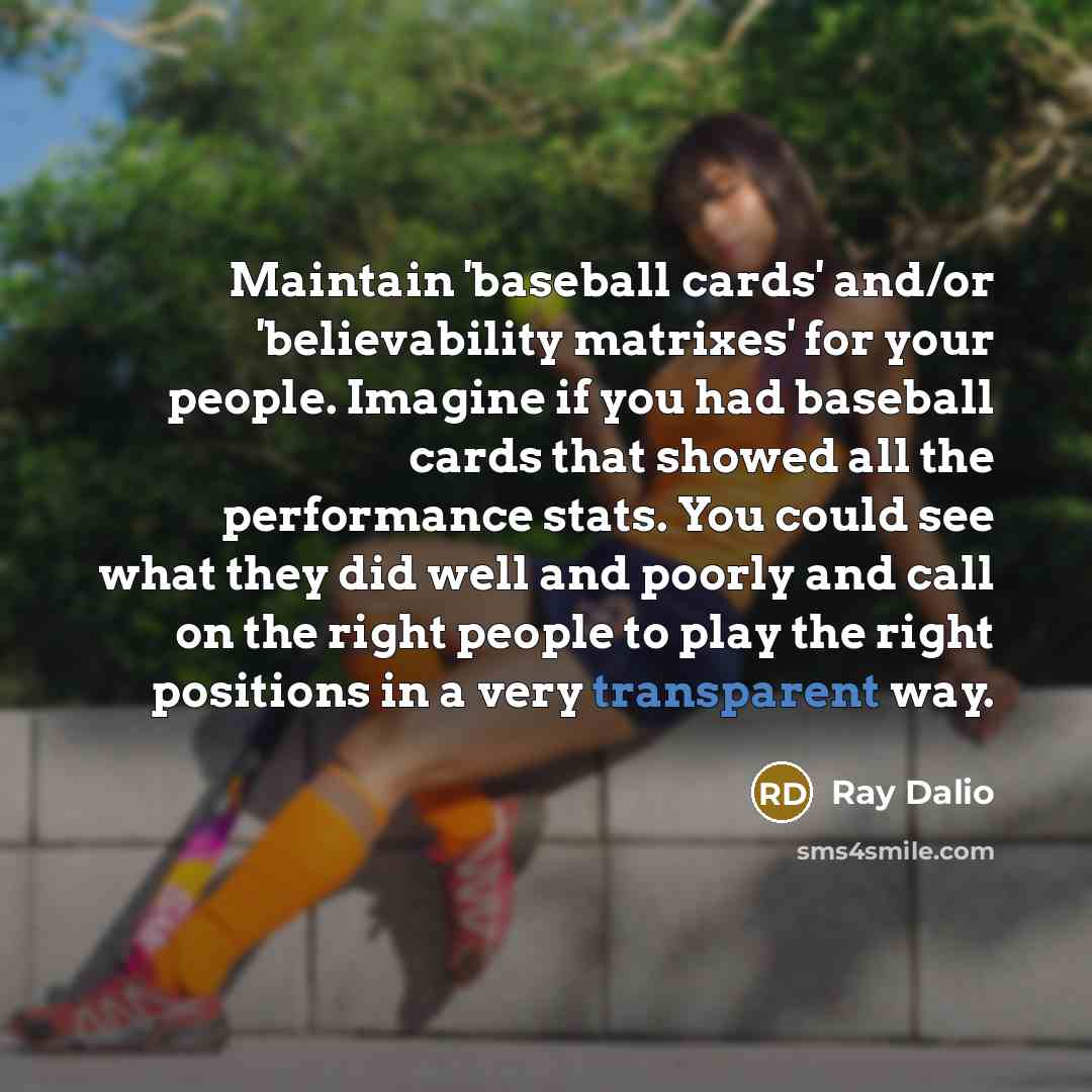 “Maintain 'baseball cards' and/or 'believability matrixes' for your people. Imagine if you had baseball cards that showed all the performance stats. You could see what they did well and poorly and call on the right people to play the right positions in a very transparent way.” quote by Ray Dalio