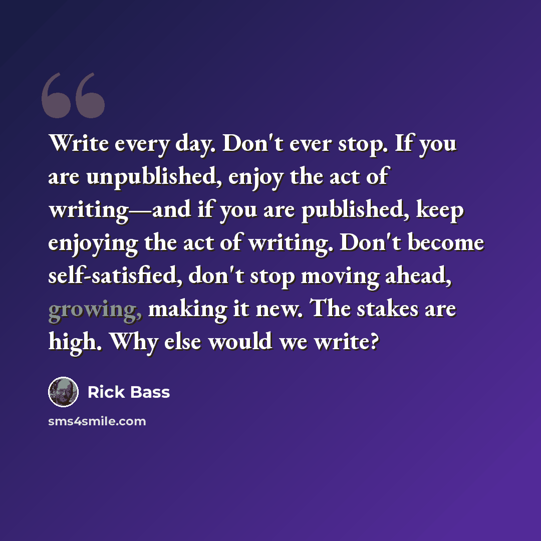 “Write every day. Don't ever stop. If you are unpublished, enjoy the act of writing—and if you are published, keep enjoying the act of writing. Don't become self-satisfied, don't stop moving ahead, growing, making it new. The stakes are high. Why else would we write?” quote by Rick Bass