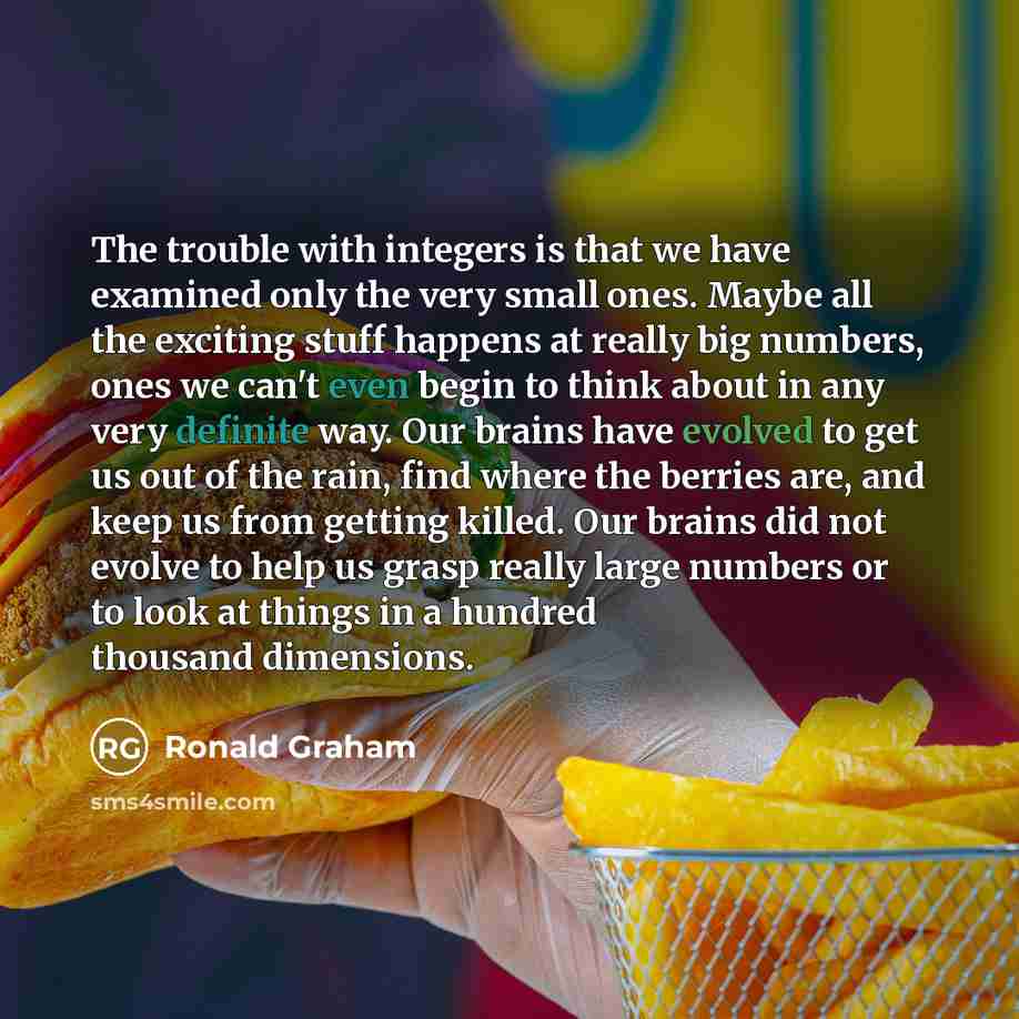 “The trouble with integers is that we have examined only the very small ones. Maybe all the exciting stuff happens at really big numbers, ones we can't even begin to think about in any very definite way. Our brains have evolved to get us out of the rain, find where the berries are, and keep us from…” quote by Ronald Graham
