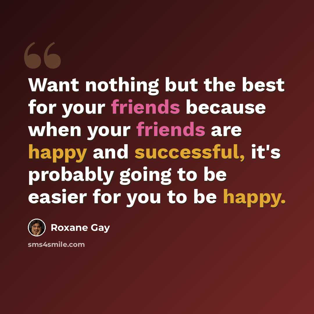 “Want nothing but the best for your friends because when your friends are happy and successful, it's probably going to be easier for you to be happy.” quote by Roxane Gay