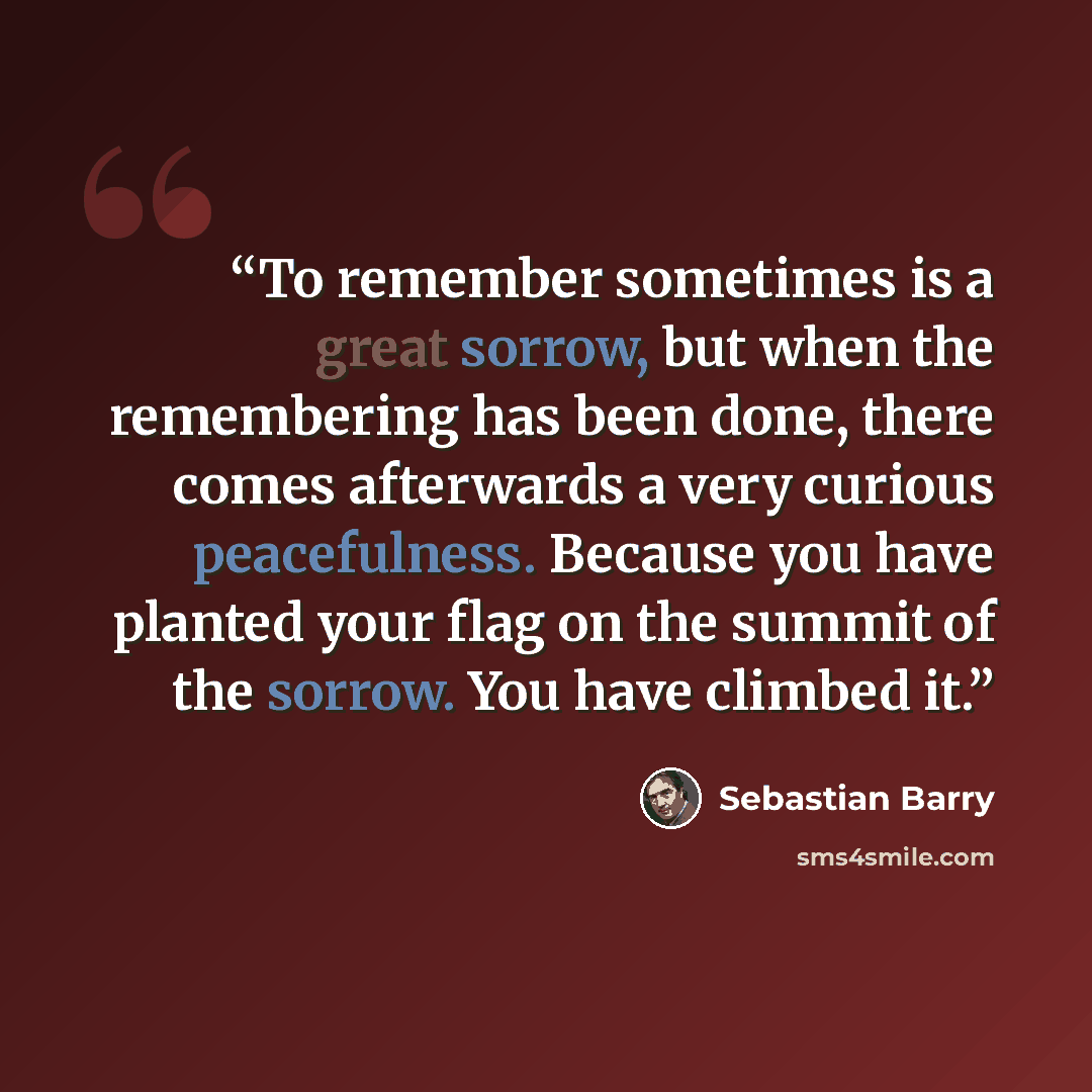 “To remember sometimes is a great sorrow, but when the remembering has been done, there comes afterwards a very curious peacefulness. Because you have planted your flag on the summit of the sorrow. You have climbed it.” quote by Sebastian Barry