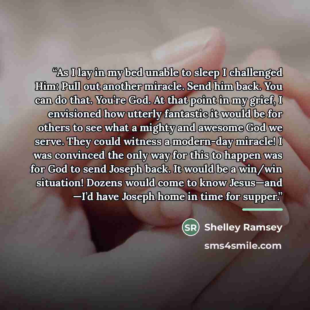 “As I lay in my bed unable to sleep I challenged Him: Pull out another miracle. Send him back. You can do that. You’re God. At that point in my grief, I envisioned how utterly fantastic it would be for others to see what a mighty and awesome God we serve. They could witness a modern-day miracle! I…” quote by Shelley Ramsey