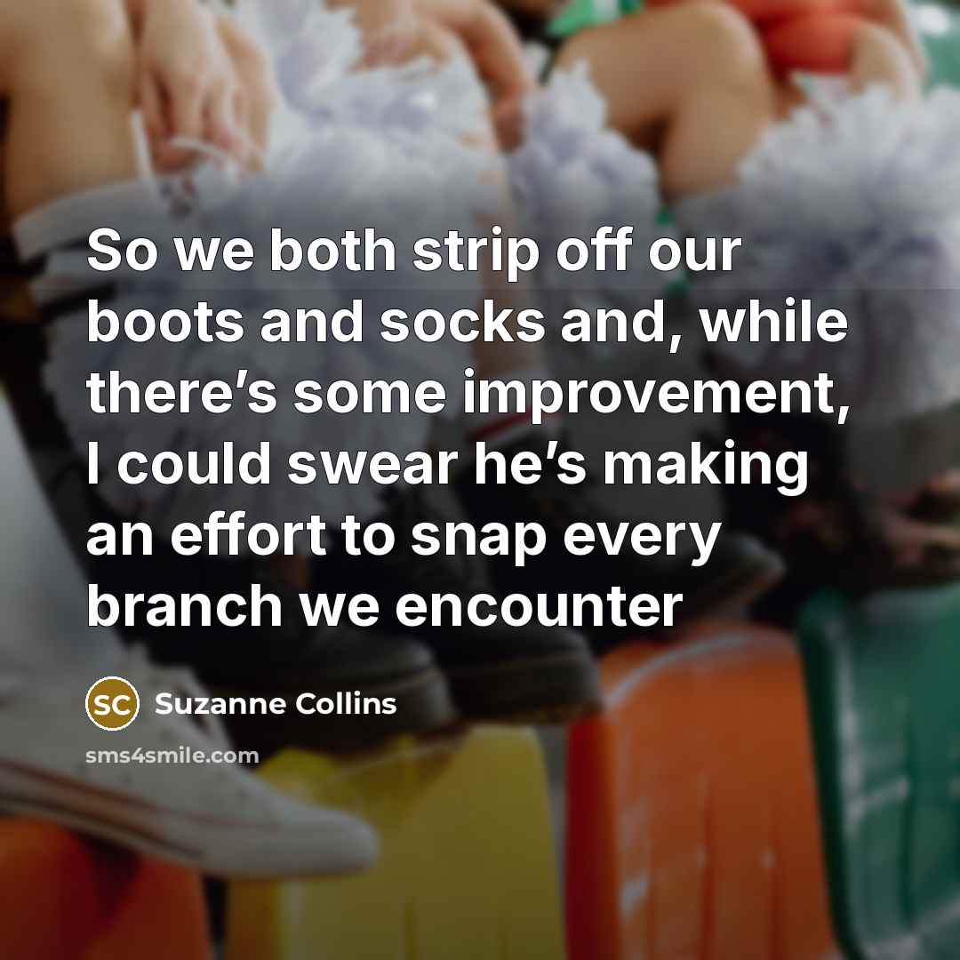 “So we both strip off our boots and socks and, while there’s some improvement, I could swear he’s making an effort to snap every branch we encounter” quote by Suzanne Collins