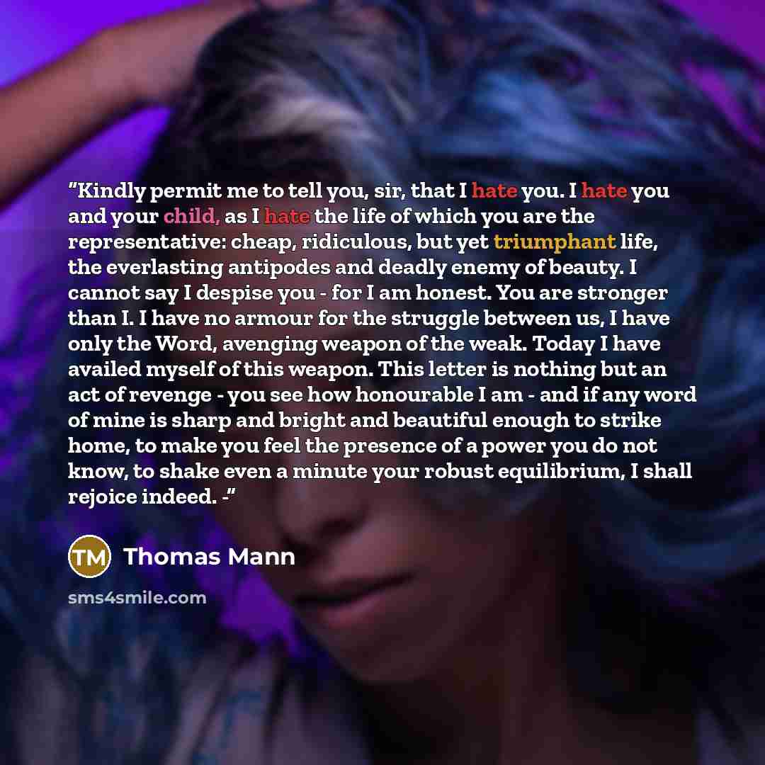 “Kindly permit me to tell you, sir, that I hate you. I hate you and your child, as I hate the life of which you are the representative: cheap, ridiculous, but yet triumphant life, the everlasting antipodes and deadly enemy of beauty. I cannot say I despise you - for I am honest. You are stronger…” quote by Thomas Mann