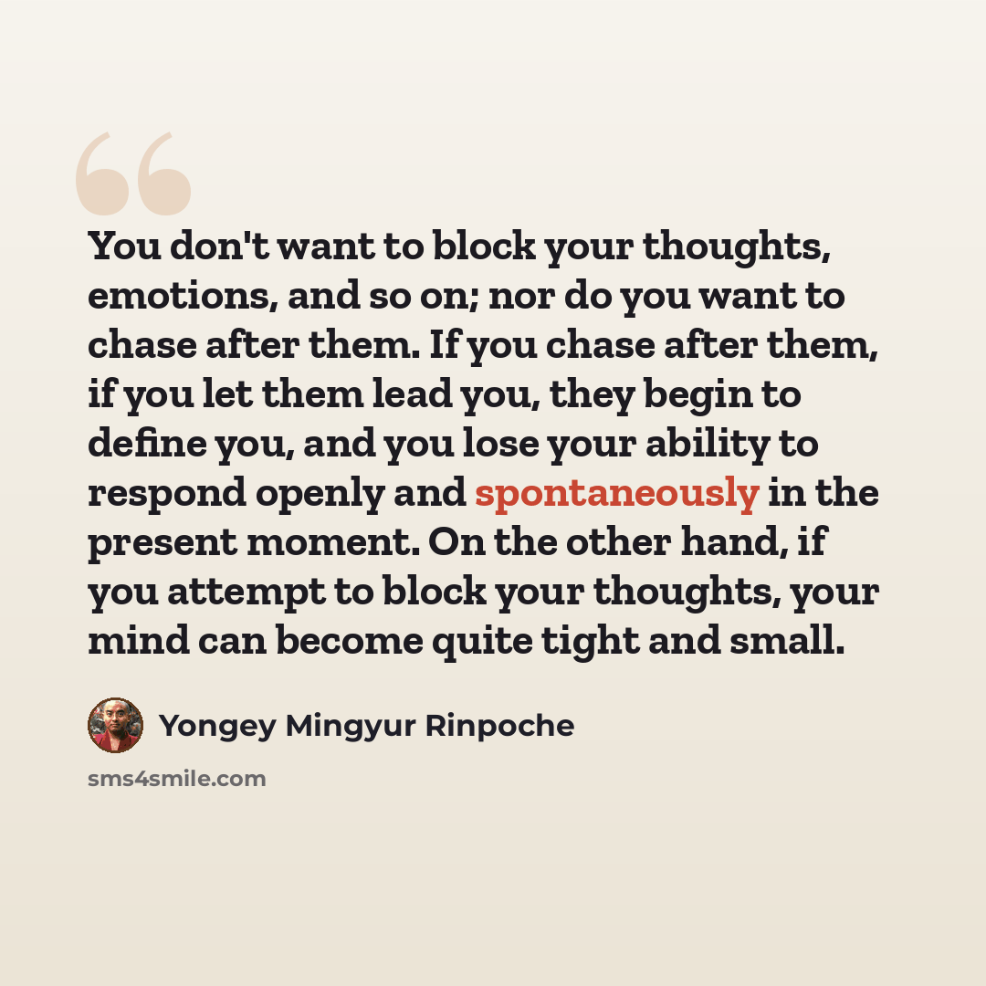 “You don't want to block your thoughts, emotions, and so on; nor do you want to chase after them. If you chase after them, if you let them lead you, they begin to define you, and you lose your ability to respond openly and spontaneously in the present moment. On the other hand, if you attempt to…” quote by Yongey Mingyur Rinpoche