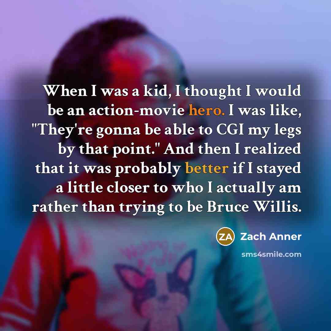 “When I was a kid, I thought I would be an action-movie hero. I was like, "They're gonna be able to CGI my legs by that point." And then I realized that it was probably better if I stayed a little closer to who I actually am rather than trying to be Bruce Willis.” quote by Zach Anner
