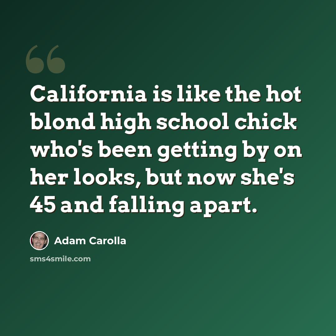 “California is like the hot blond high school chick who's been getting by on her looks, but now she's 45 and falling apart.” quote by Adam Carolla
