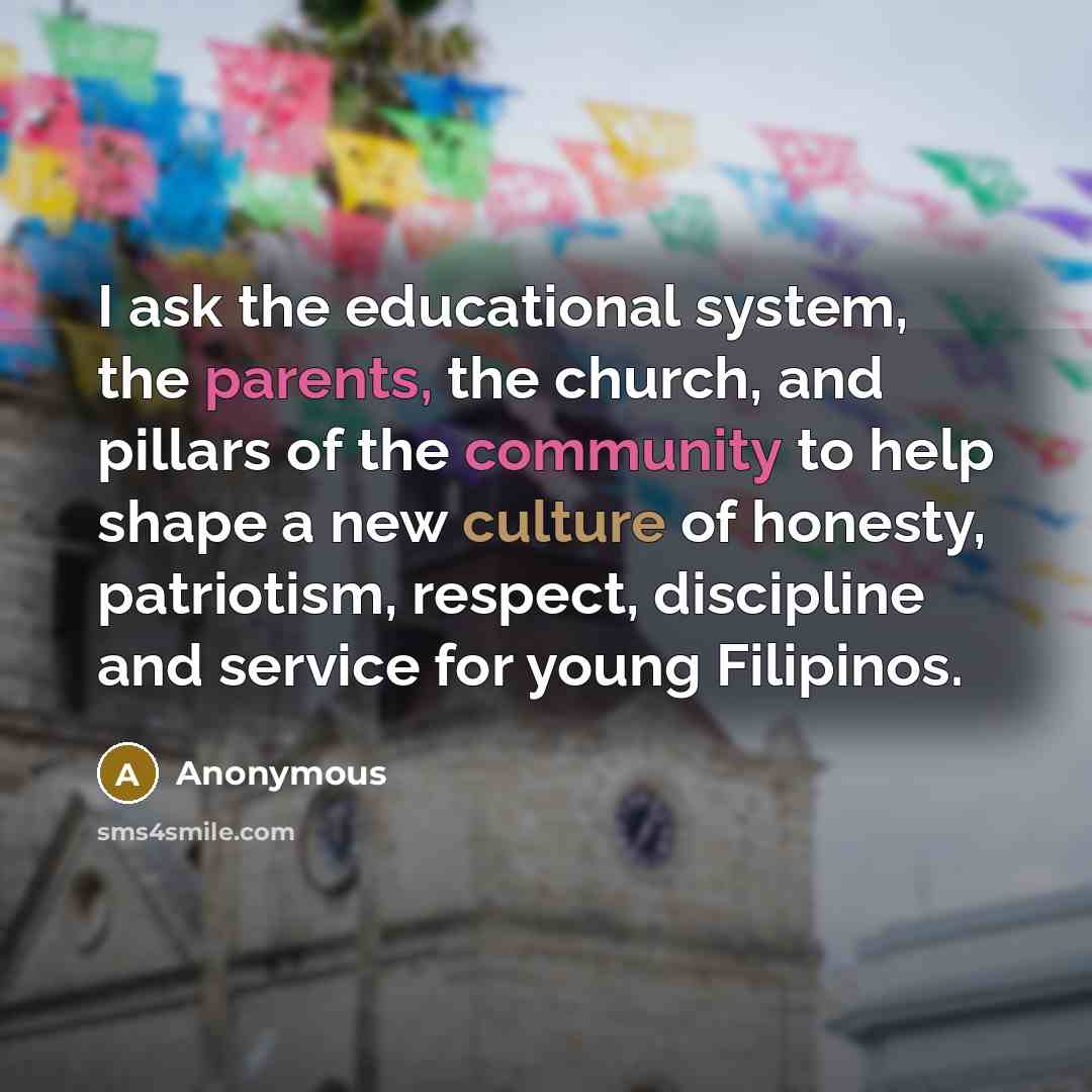 “I ask the educational system, the parents, the church, and pillars of the community to help shape a new culture of honesty, patriotism, respect, discipline and service for young Filipinos.” quote by Anonymous