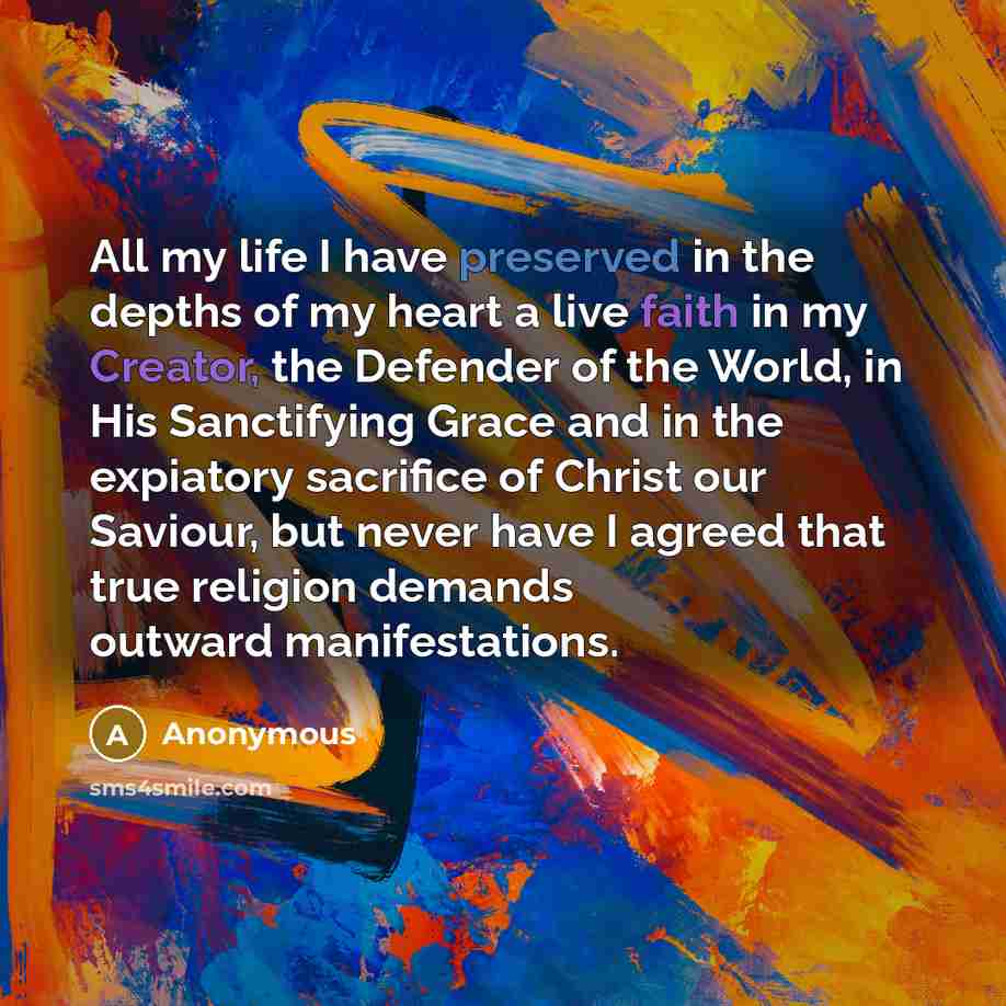 “All my life I have preserved in the depths of my heart a live faith in my Creator, the Defender of the World, in His Sanctifying Grace and in the expiatory sacrifice of Christ our Saviour, but never have I agreed that true religion demands outward manifestations.” quote by Anonymous
