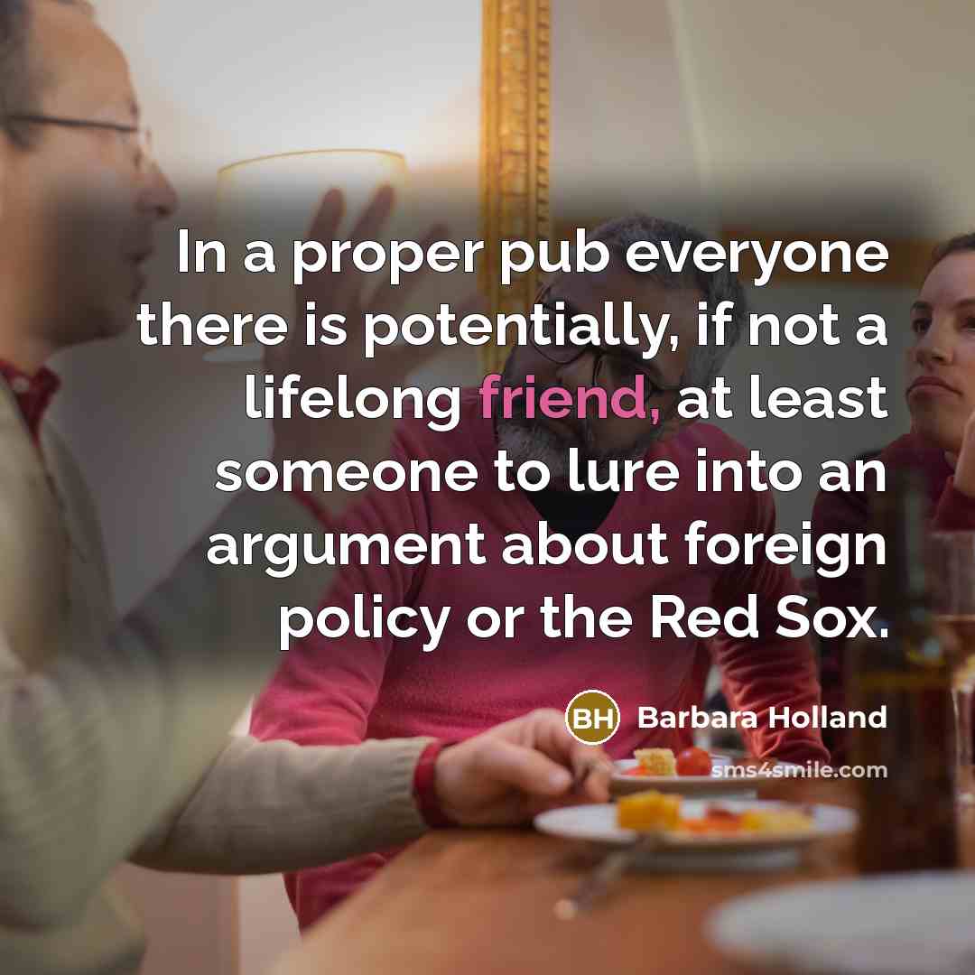 “In a proper pub everyone there is potentially, if not a lifelong friend, at least someone to lure into an argument about foreign policy or the Red Sox.” quote by Barbara Holland