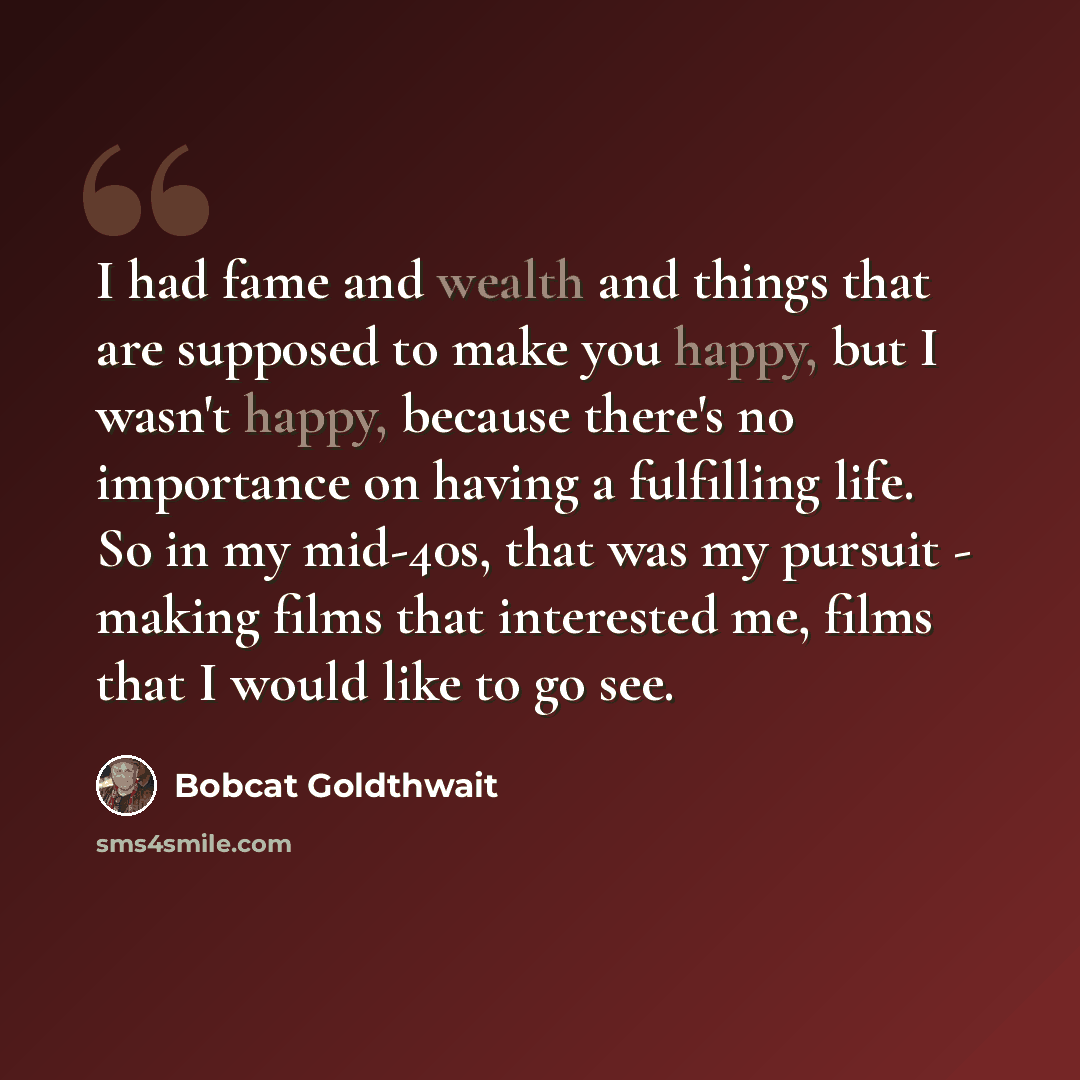 “I had fame and wealth and things that are supposed to make you happy, but I wasn't happy, because there's no importance on having a fulfilling life. So in my mid-40s, that was my pursuit - making films that interested me, films that I would like to go see.” quote by Bobcat Goldthwait