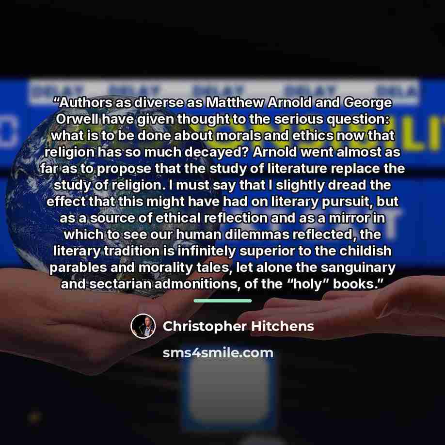 “Authors as diverse as Matthew Arnold and George Orwell have given thought to the serious question: what is to be done about morals and ethics now that religion has so much decayed? Arnold went almost as far as to propose that the study of literature replace the study of religion. I must say that I…” quote by Christopher Hitchens