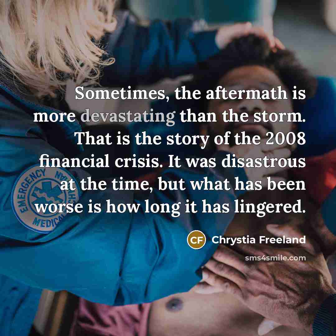 “Sometimes, the aftermath is more devastating than the storm. That is the story of the 2008 financial crisis. It was disastrous at the time, but what has been worse is how long it has lingered.” quote by Chrystia Freeland
