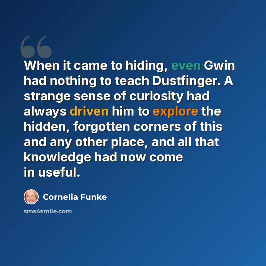 “When it came to hiding, even Gwin had nothing to teach Dustfinger. A strange sense of curiosity had always driven him to explore the hidden, forgotten corners of this and any other place, and all that knowledge had now come in useful.” quote by Cornelia Funke