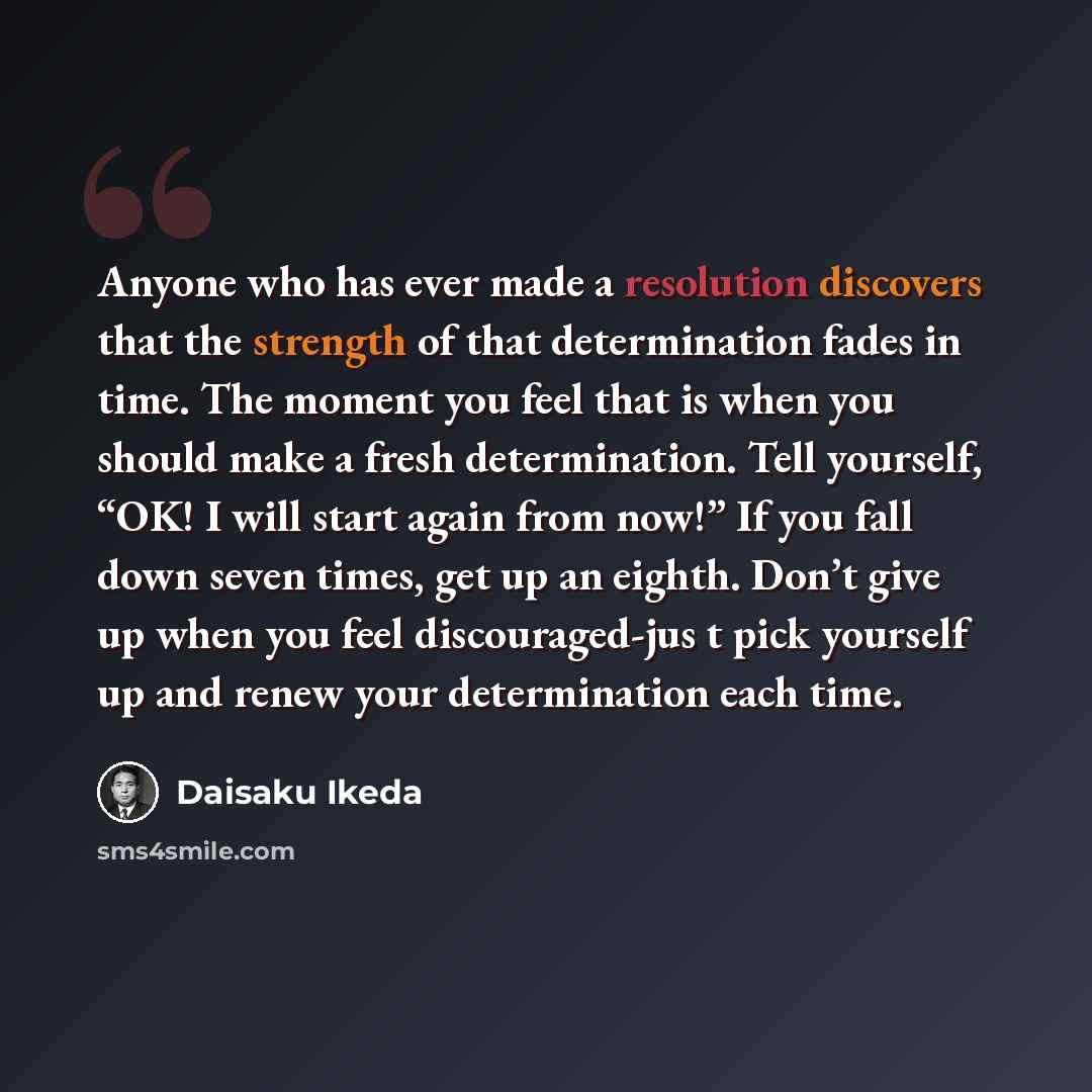 “Anyone who has ever made a resolution discovers that the strength of that determination fades in time. The moment you feel that is when you should make a fresh determination. Tell yourself, “OK! I will start again from now!” If you fall down seven times, get up an eighth. Don’t give up when you…” quote by Daisaku Ikeda