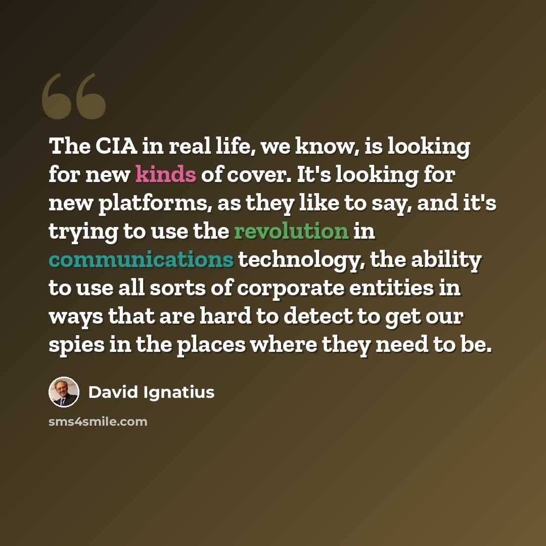 “The CIA in real life, we know, is looking for new kinds of cover. It's looking for new platforms, as they like to say, and it's trying to use the revolution in communications technology, the ability to use all sorts of corporate entities in ways that are hard to detect to get our spies in the…” quote by David Ignatius