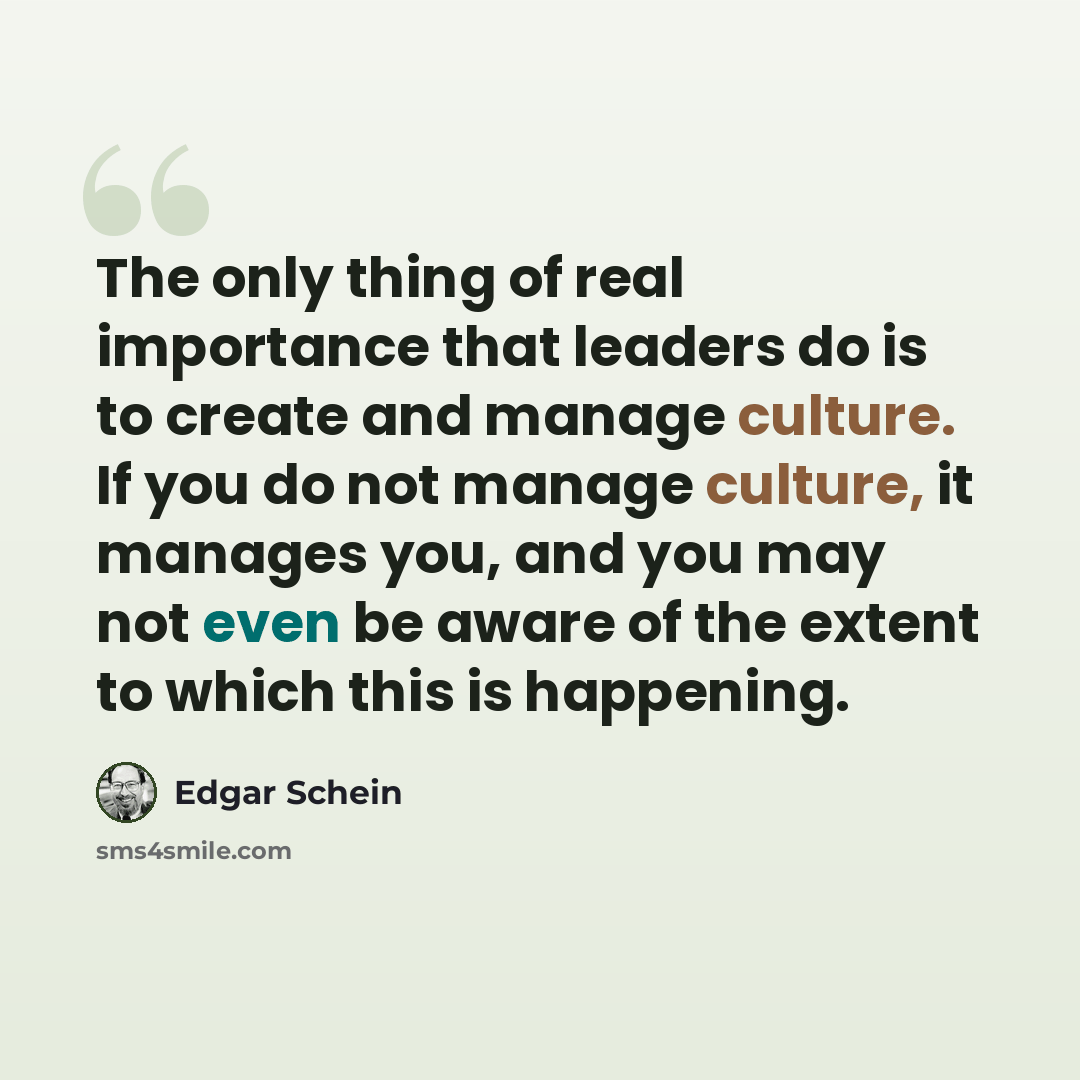 “The only thing of real importance that leaders do is to create and manage culture. If you do not manage culture, it manages you, and you may not even be aware of the extent to which this is happening.” quote by Edgar Schein