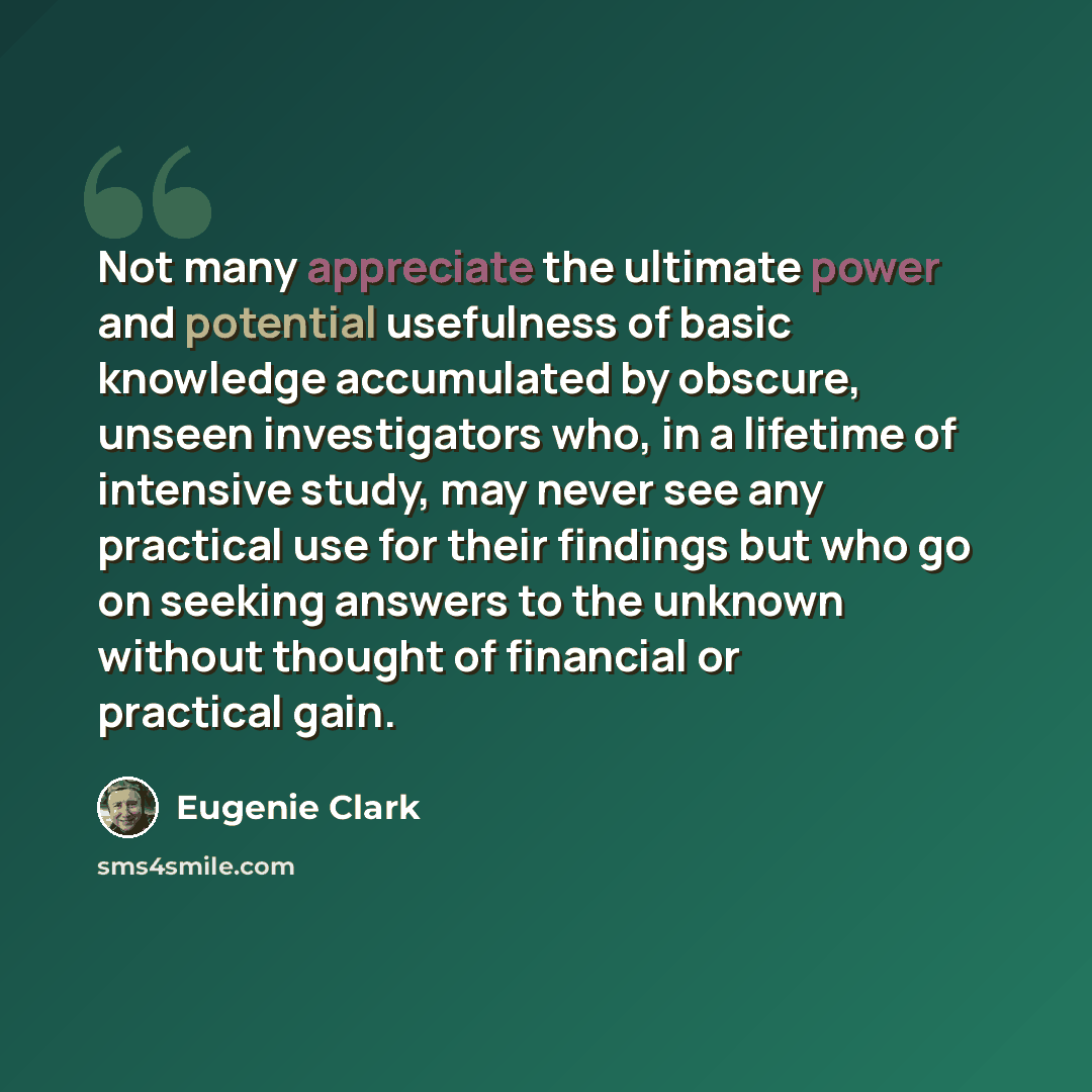 “Not many appreciate the ultimate power and potential usefulness of basic knowledge accumulated by obscure, unseen investigators who, in a lifetime of intensive study, may never see any practical use for their findings but who go on seeking answers to the unknown without thought of financial or…” quote by Eugenie Clark