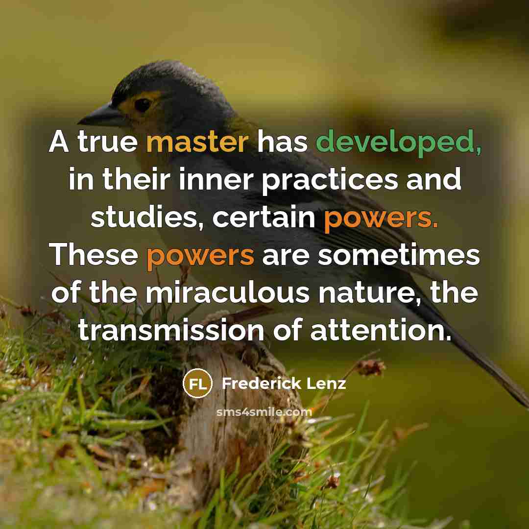 “A true master has developed, in their inner practices and studies, certain powers. These powers are sometimes of the miraculous nature, the transmission of attention.” quote by Frederick Lenz