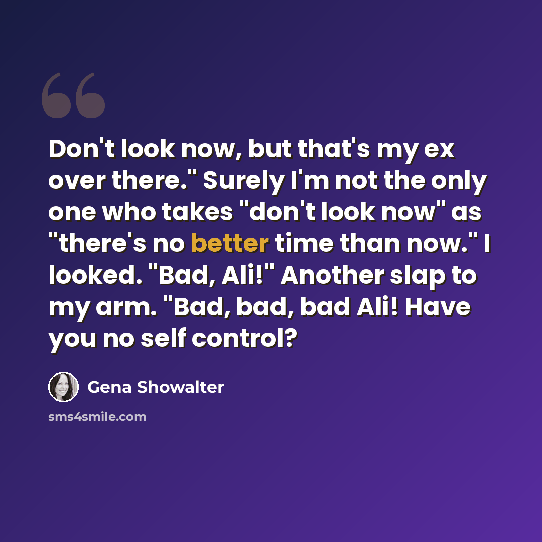 “Don't look now, but that's my ex over there." Surely I'm not the only one who takes "don't look now" as "there's no better time than now." I looked. "Bad, Ali!" Another slap to my arm. "Bad, bad, bad Ali! Have you no self control?” quote by Gena Showalter