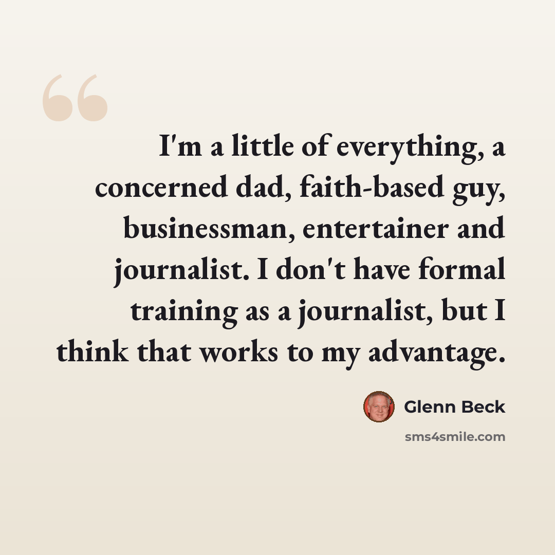 “I'm a little of everything, a concerned dad, faith-based guy, businessman, entertainer and journalist. I don't have formal training as a journalist, but I think that works to my advantage.” quote by Glenn Beck
