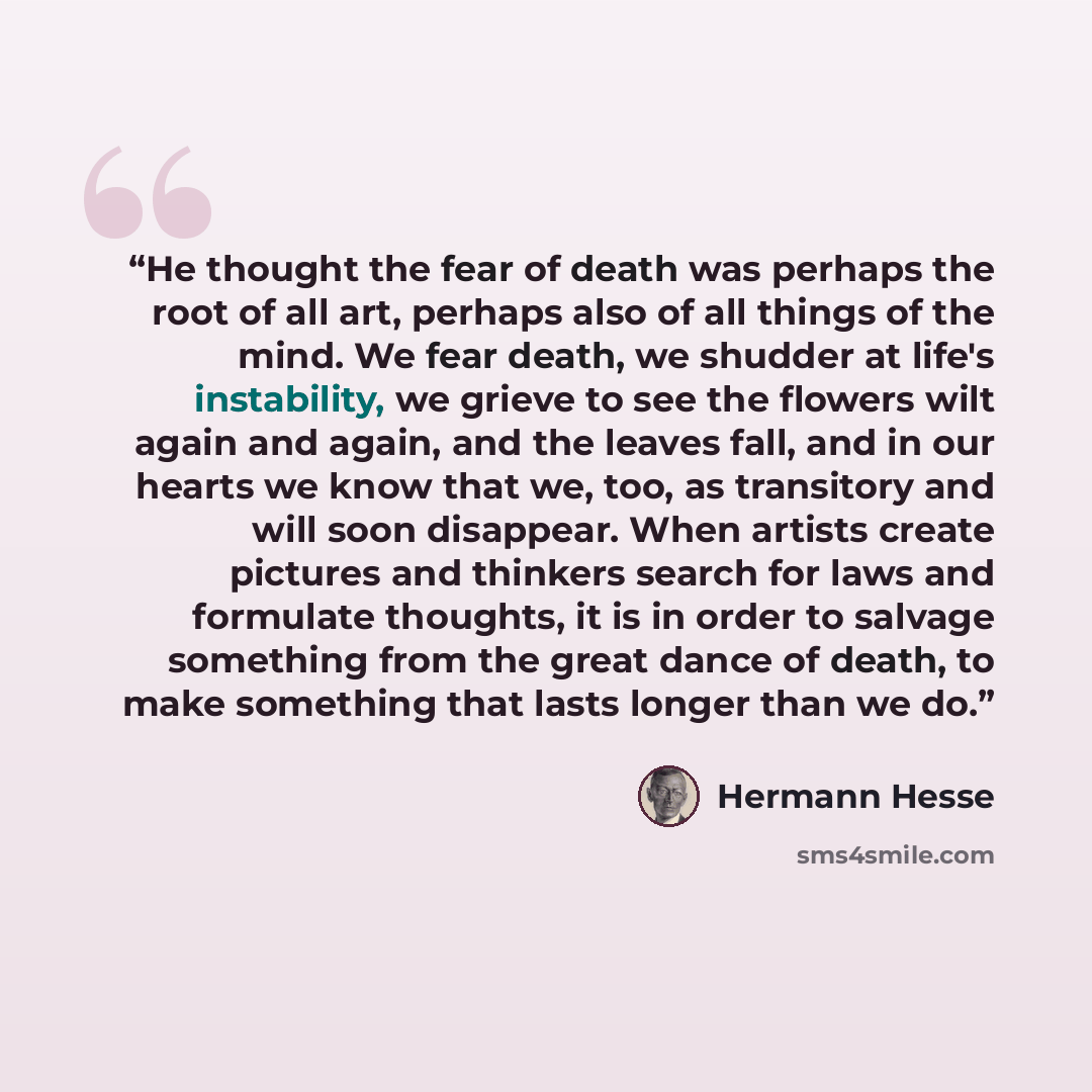 “He thought the fear of death was perhaps the root of all art, perhaps also of all things of the mind. We fear death, we shudder at life's instability, we grieve to see the flowers wilt again and again, and the leaves fall, and in our hearts we know that we, too, as transitory and will soon…” quote by Hermann Hesse
