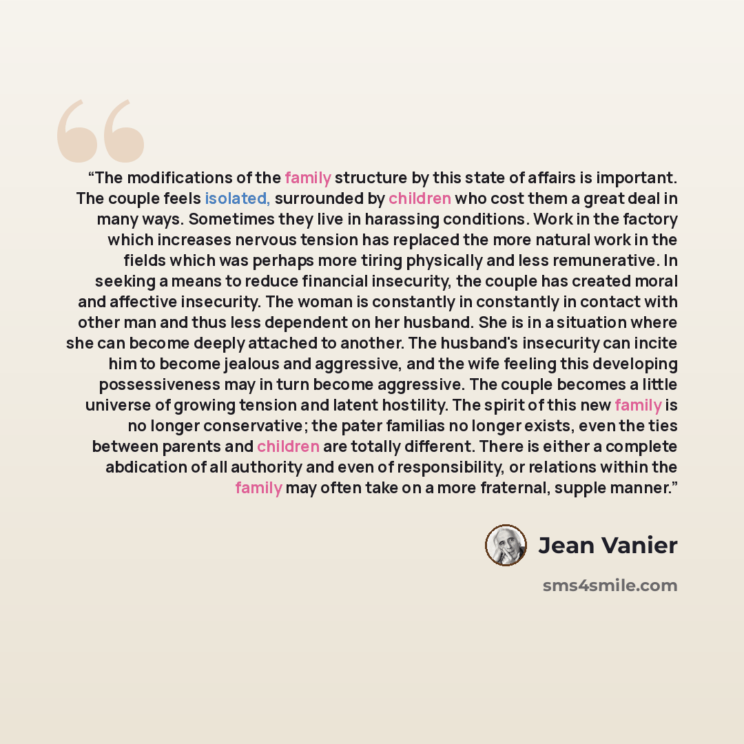 “The modifications of the family structure by this state of affairs is important. The couple feels isolated, surrounded by children who cost them a great deal in many ways. Sometimes they live in harassing conditions. Work in the factory which increases nervous tension has replaced the more natural…” quote by Jean Vanier