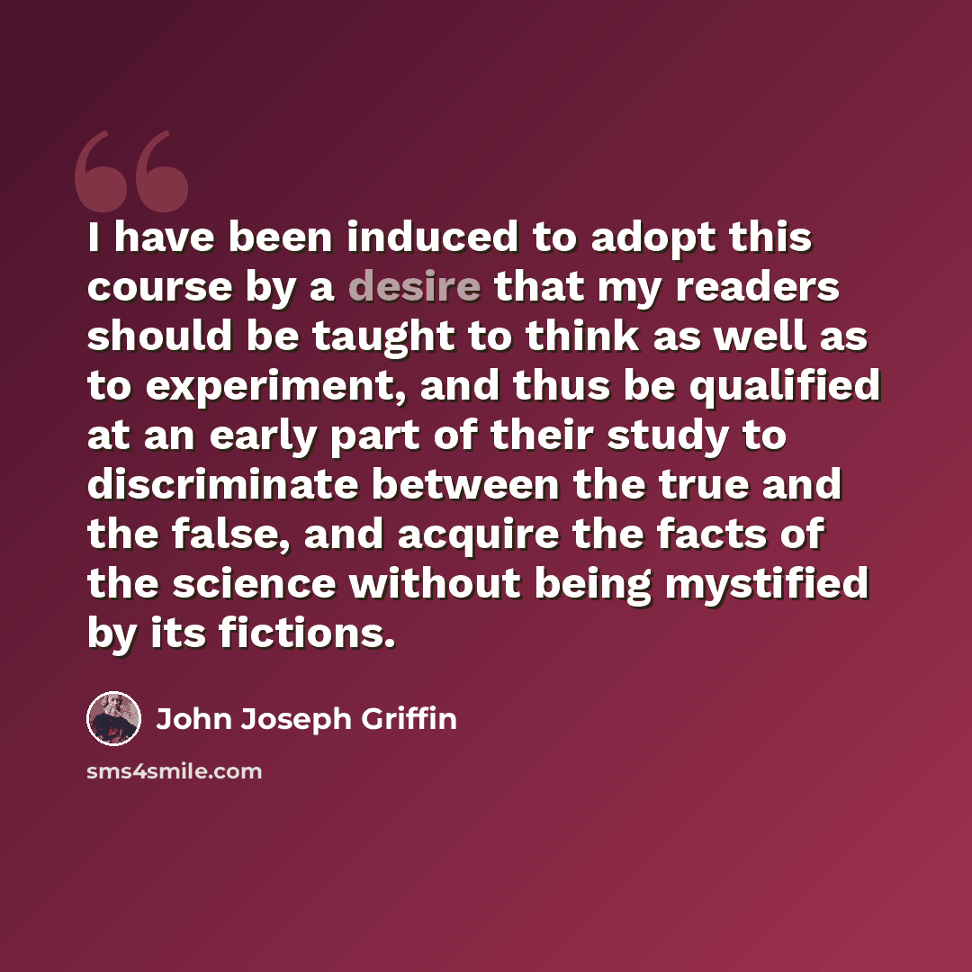 “I have been induced to adopt this course by a desire that my readers should be taught to think as well as to experiment, and thus be qualified at an early part of their study to discriminate between the true and the false, and acquire the facts of the science without being mystified by its fictions.” quote by John Joseph Griffin