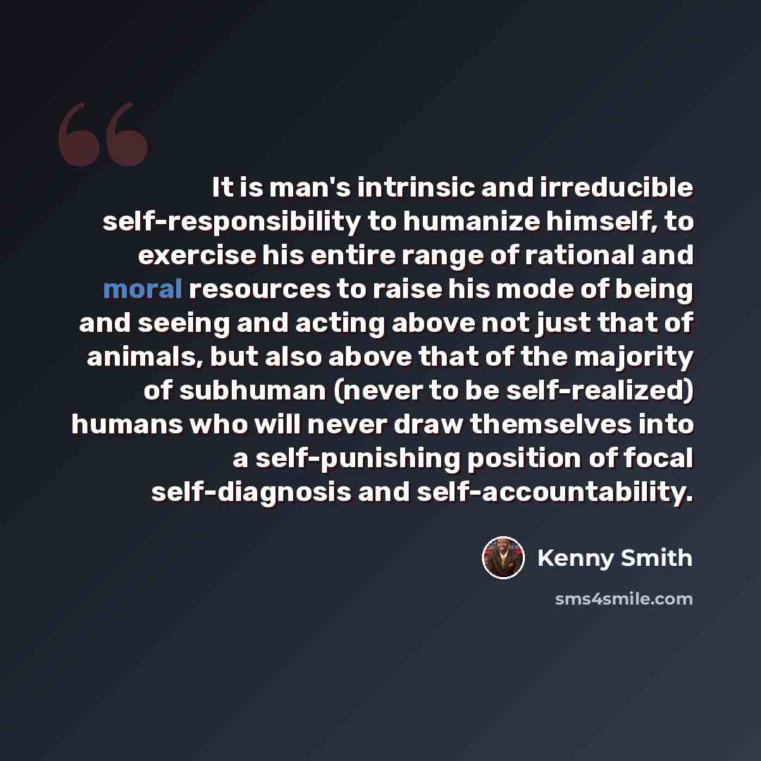 “It is man's intrinsic and irreducible self-responsibility to humanize himself, to exercise his entire range of rational and moral resources to raise his mode of being and seeing and acting above not just that of animals, but also above that of the majority of subhuman (never to be self-realized)…” quote by Kenny Smith