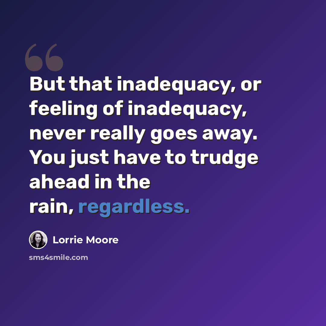 “But that inadequacy, or feeling of inadequacy, never really goes away. You just have to trudge ahead in the rain, regardless.” quote by Lorrie Moore