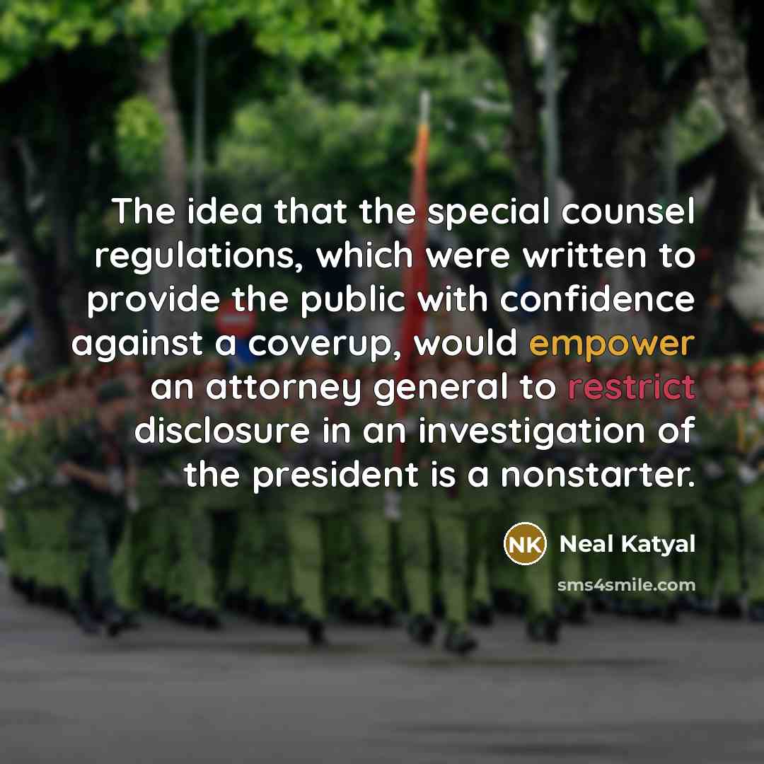 “The idea that the special counsel regulations, which were written to provide the public with confidence against a coverup, would empower an attorney general to restrict disclosure in an investigation of the president is a nonstarter.” quote by Neal Katyal