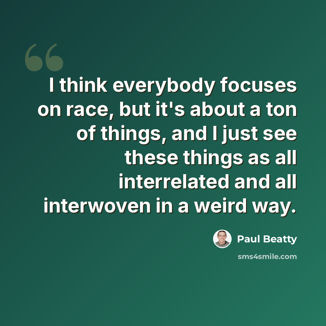 “I think everybody focuses on race, but it's about a ton of things, and I just see these things as all interrelated and all interwoven in a weird way.” quote by Paul Beatty