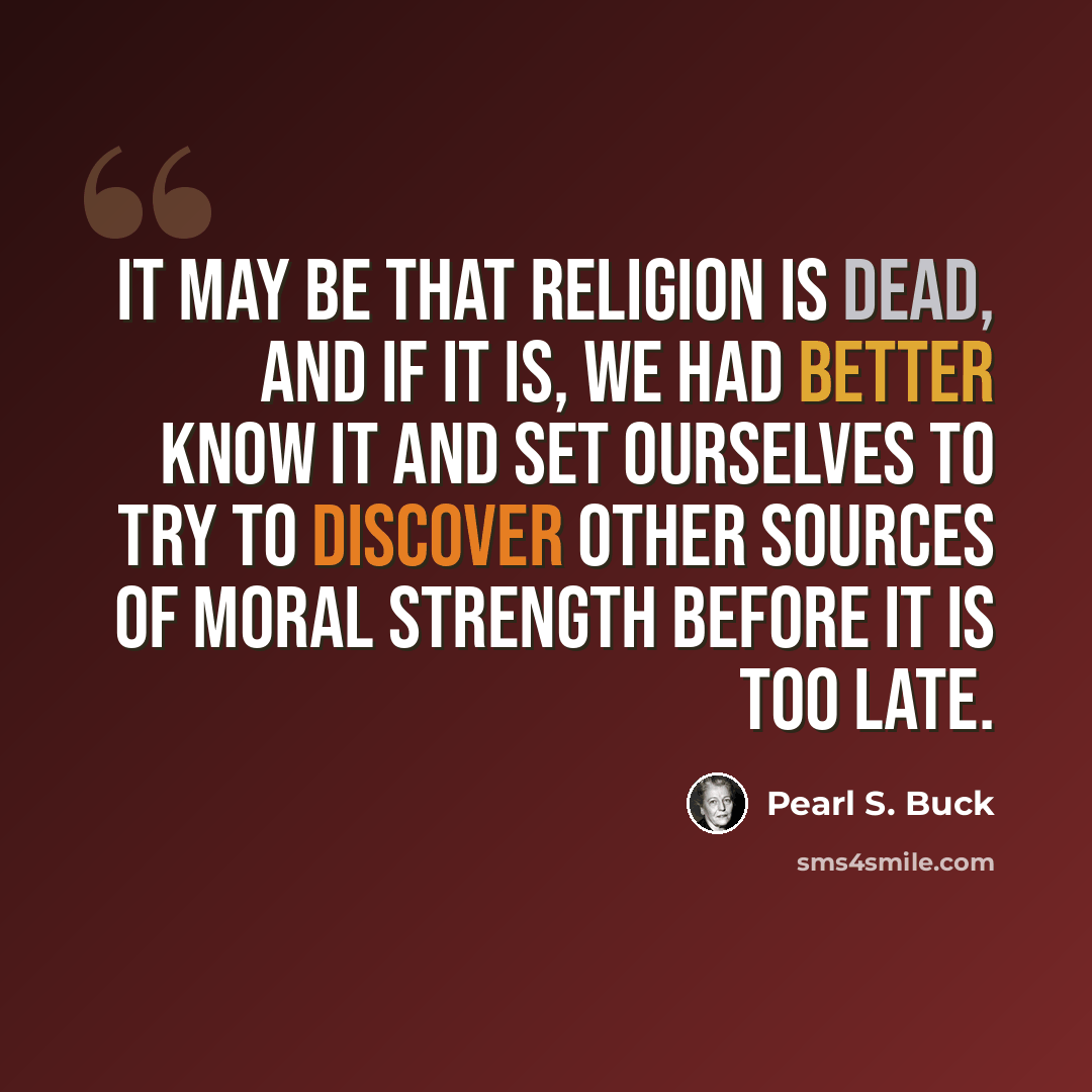 “It may be that religion is dead, and if it is, we had better know it and set ourselves to try to discover other sources of moral strength before it is too late.” quote by Pearl S. Buck