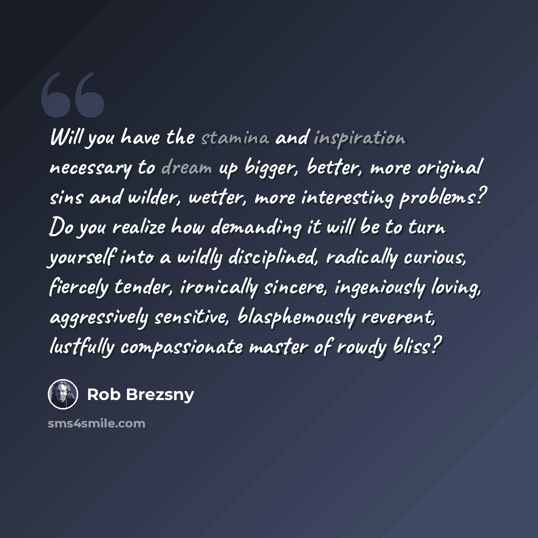“Will you have the stamina and inspiration necessary to dream up bigger, better, more original sins and wilder, wetter, more interesting problems? Do you realize how demanding it will be to turn yourself into a wildly disciplined, radically curious, fiercely tender, ironically sincere, ingeniously…” quote by Rob Brezsny