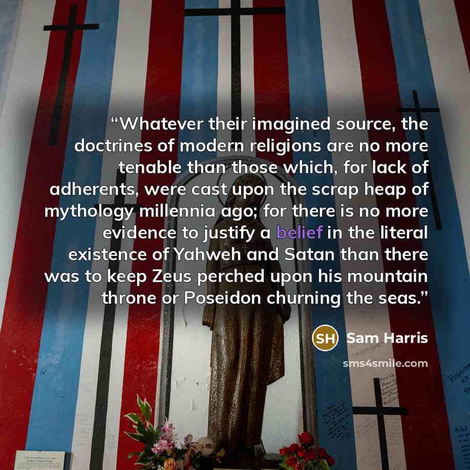 “Whatever their imagined source, the doctrines of modern religions are no more tenable than those which, for lack of adherents, were cast upon the scrap heap of mythology millennia ago; for there is no more evidence to justify a belief in the literal existence of Yahweh and Satan than there was to…” quote by Sam Harris