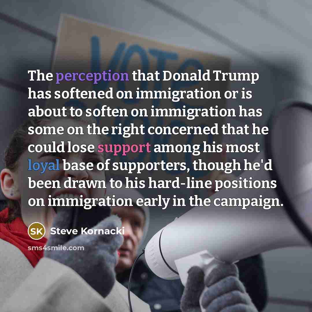 “The perception that Donald Trump has softened on immigration or is about to soften on immigration has some on the right concerned that he could lose support among his most loyal base of supporters, though he'd been drawn to his hard-line positions on immigration early in the campaign.” quote by Steve Kornacki