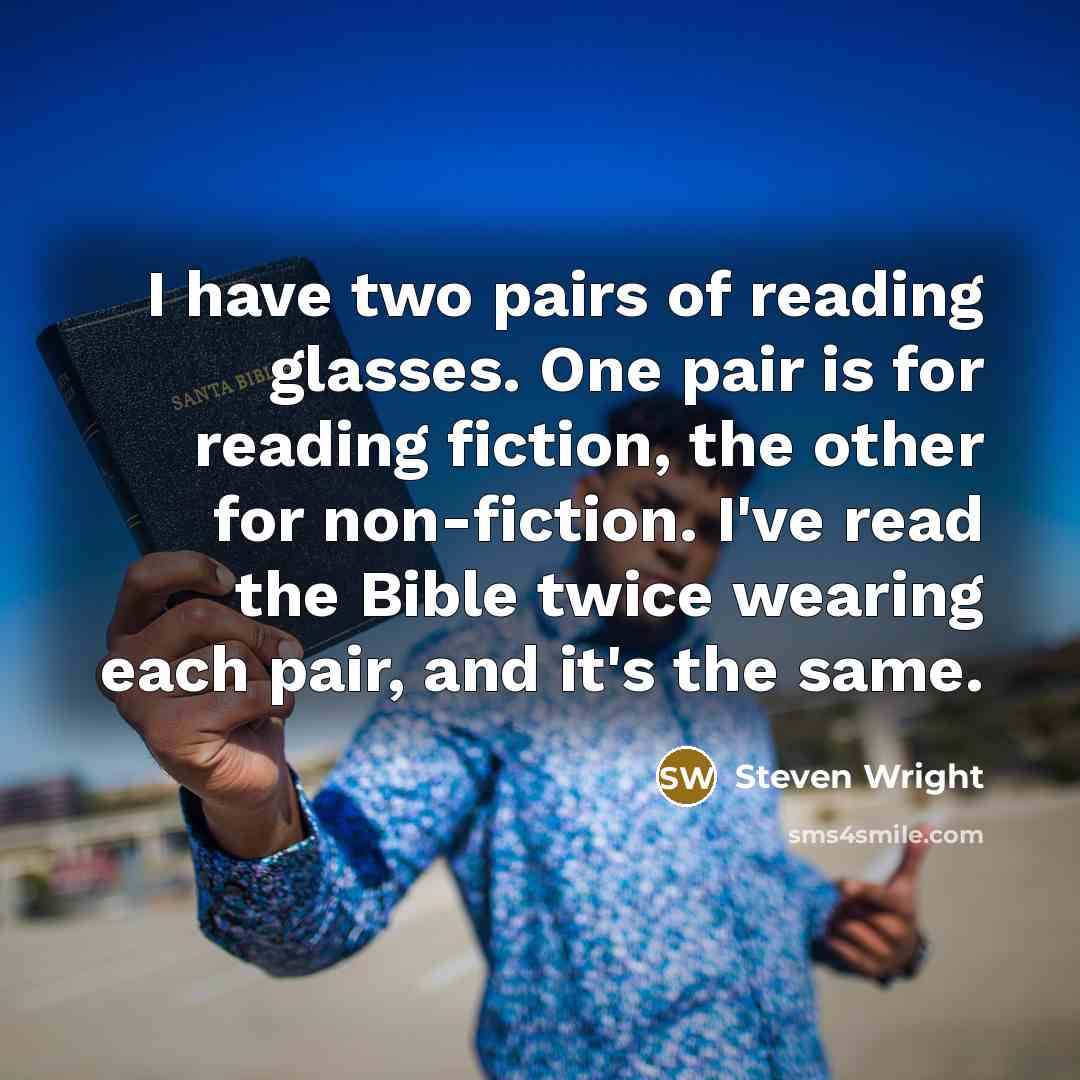 “I have two pairs of reading glasses. One pair is for reading fiction, the other for non-fiction. I've read the Bible twice wearing each pair, and it's the same.” quote by Steven Wright