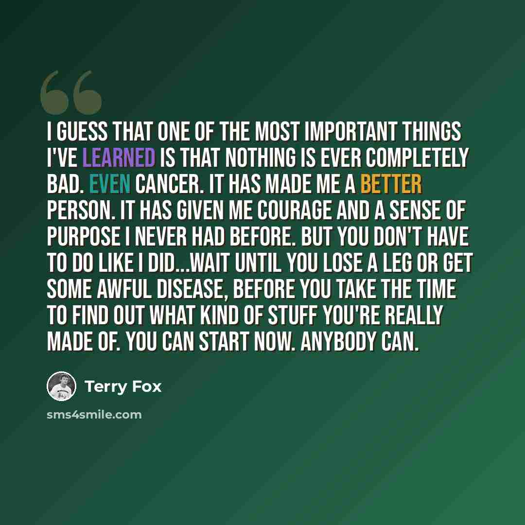 “I guess that one of the most important things I've learned is that nothing is ever completely bad. Even cancer. It has made me a better person. It has given me courage and a sense of purpose I never had before. But you don't have to do like I did...wait until you lose a leg or get some awful…” quote by Terry Fox