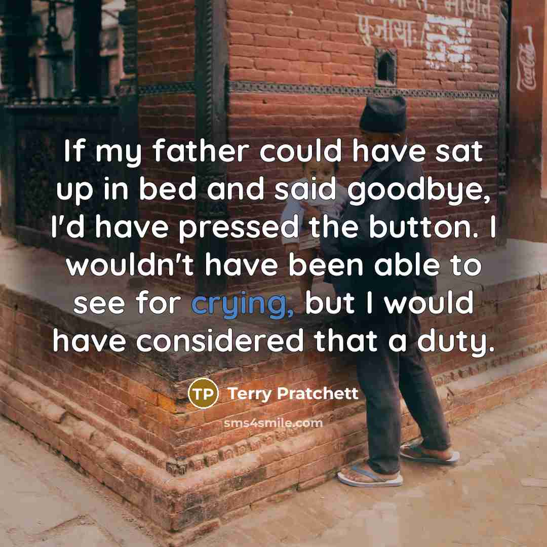 “If my father could have sat up in bed and said goodbye, I'd have pressed the button. I wouldn't have been able to see for crying, but I would have considered that a duty.” quote by Terry Pratchett