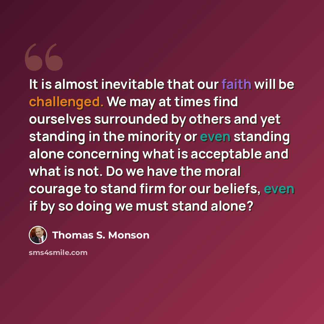 “It is almost inevitable that our faith will be challenged. We may at times find ourselves surrounded by others and yet standing in the minority or even standing alone concerning what is acceptable and what is not. Do we have the moral courage to stand firm for our beliefs, even if by so doing we…” quote by Thomas S. Monson