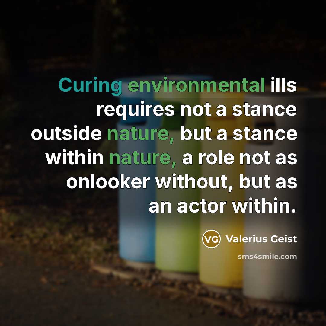 “Curing environmental ills requires not a stance outside nature, but a stance within nature, a role not as onlooker without, but as an actor within.” quote by Valerius Geist