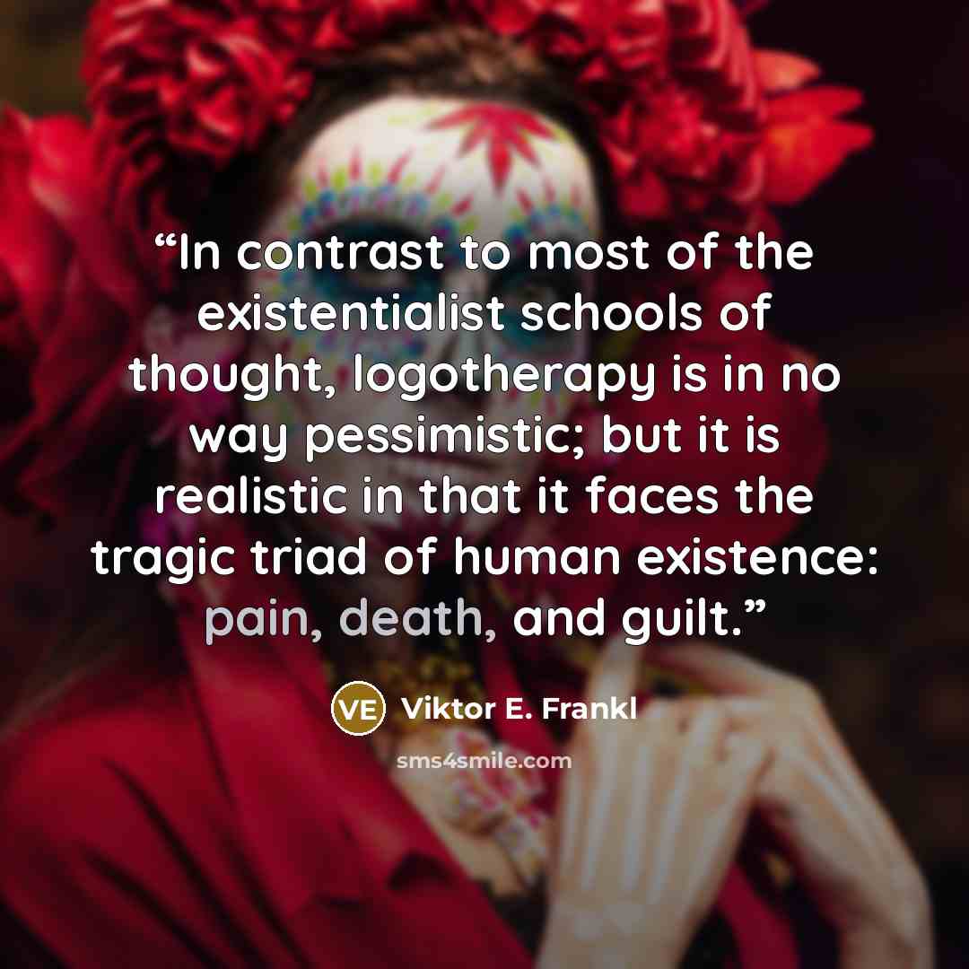 “In contrast to most of the existentialist schools of thought, logotherapy is in no way pessimistic; but it is realistic in that it faces the tragic triad of human existence: pain, death, and guilt.” quote by Viktor E. Frankl