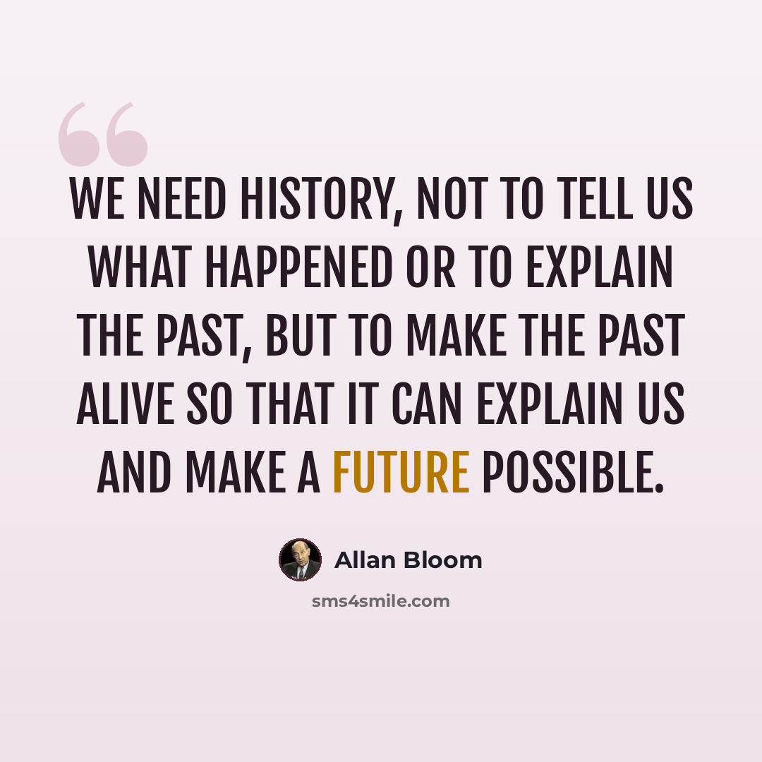 “We need history, not to tell us what happened or to explain the past, but to make the past alive so that it can explain us and make a future possible.” quote by Allan Bloom