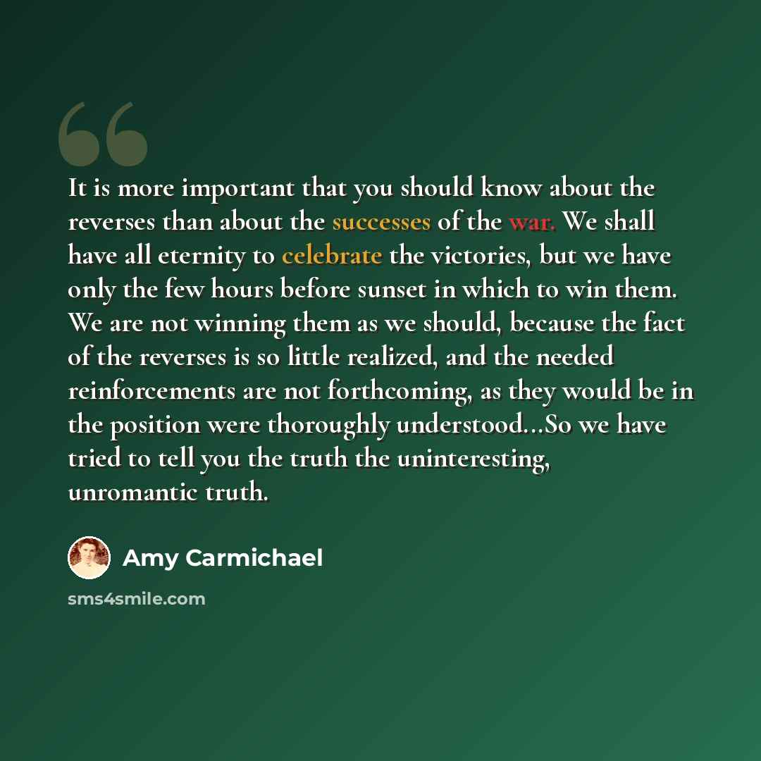 “It is more important that you should know about the reverses than about the successes of the war. We shall have all eternity to celebrate the victories, but we have only the few hours before sunset in which to win them. We are not winning them as we should, because the fact of the reverses is so…” quote by Amy Carmichael
