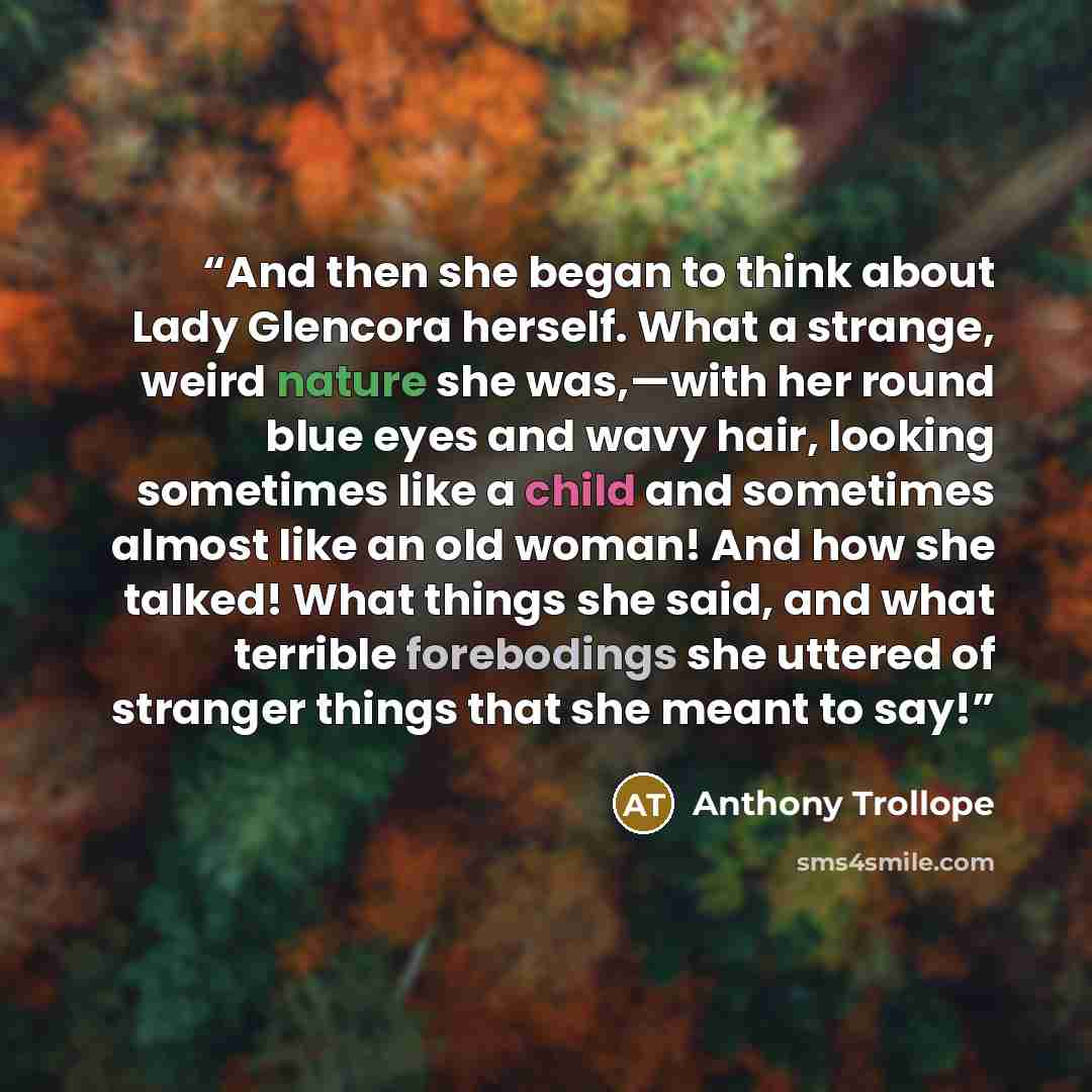 “And then she began to think about Lady Glencora herself. What a strange, weird nature she was,—with her round blue eyes and wavy hair, looking sometimes like a child and sometimes almost like an old woman! And how she talked! What things she said, and what terrible forebodings she uttered of…” quote by Anthony Trollope
